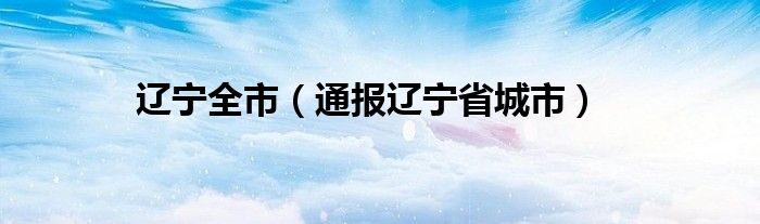 辽宁全市(通报辽宁省城市)