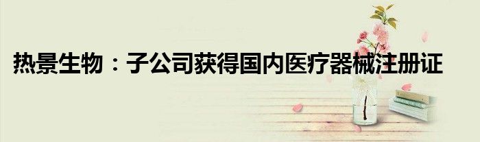 热景生物:子公司获得国内医疗器械注册证