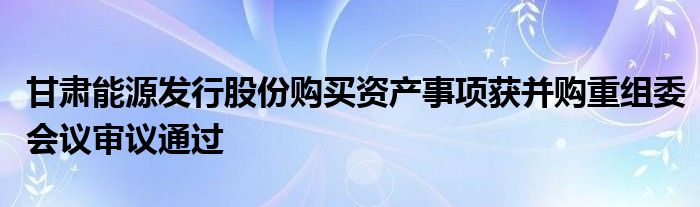 甘肃能源发行股份购买资产事项获并购重组委会议审议通过
