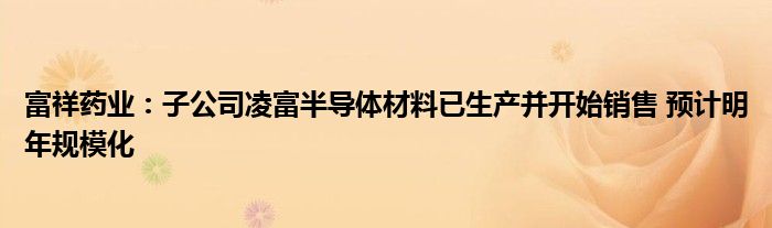 富祥药业:子公司凌富半导体材料已生产并开始销售 预计明年规模化