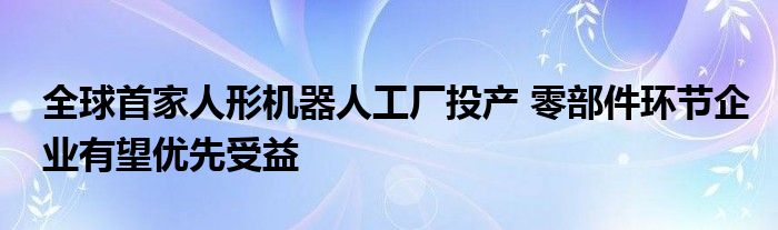 全球首家人形机器人工厂投产 零部件环节企业有望优先受益