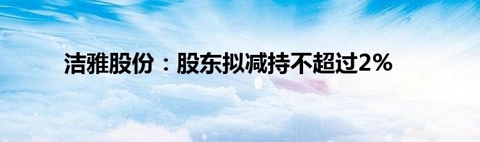 洁雅股份:股东拟减持不超过2%