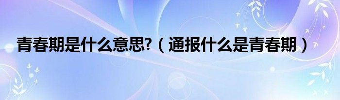 青春期是什么意思?（通报什么是青春期）