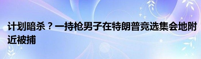 计划暗杀?一持枪男子在特朗普竞选集会地附近被捕