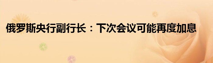 俄罗斯央行副行长:下次会议可能再度加息