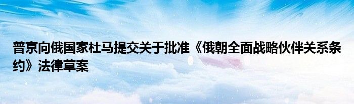 普京向俄国家杜马提交关于批准《俄朝全面战略伙伴关系条约》法律草案