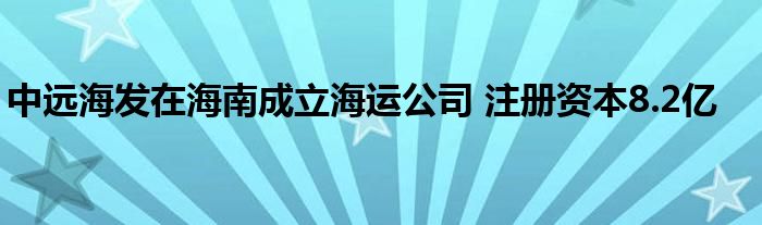 中远海发在海南成立海运公司 注册资本8.2亿