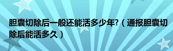 胆囊切除后一般还能活多少年?(通报胆囊切除后能活多久)