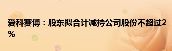 爱科赛博:股东拟合计减持公司股份不超过2%