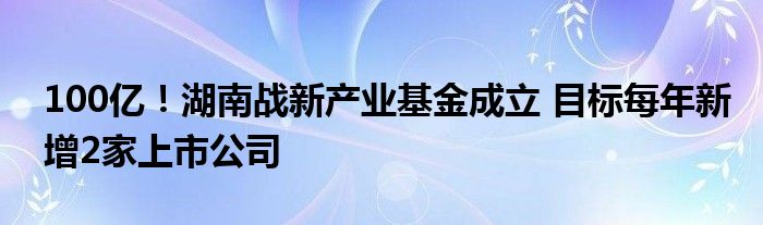 100亿!湖南战新产业基金成立 目标每年新增2家上市公司