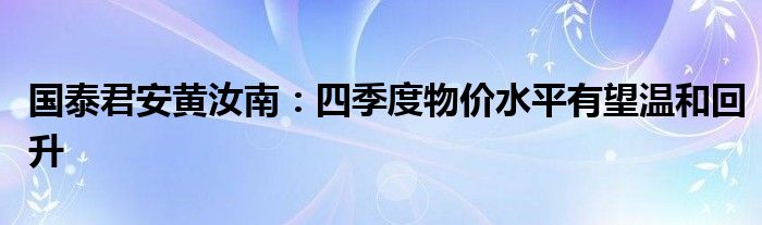 国泰君安黄汝南:四季度物价水平有望温和回升