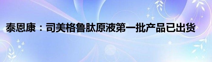 泰恩康:司美格鲁肽原液第一批产品已出货
