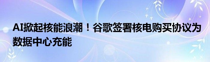 AI掀起核能浪潮!谷歌签署核电购买协议为数据中心充能