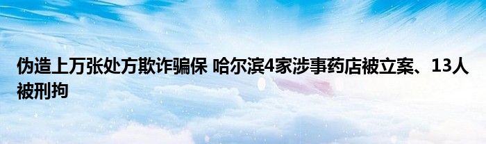 伪造上万张处方欺诈骗保 哈尔滨4家涉事药店被立案、13人被刑拘