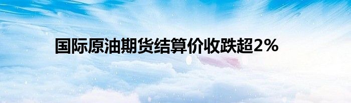 国际原油期货结算价收跌超2%