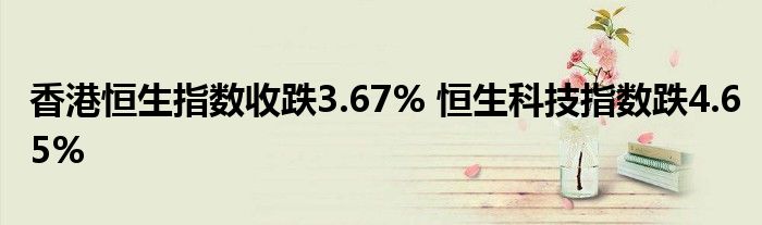 香港恒生指数收跌3.67% 恒生科技指数跌4.65%
