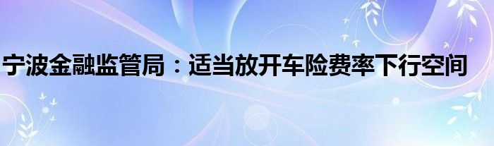宁波金融监管局:适当放开车险费率下行空间