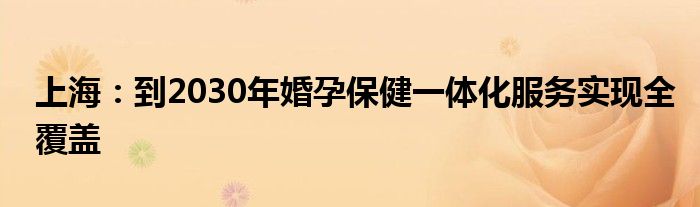 上海:到2030年婚孕保健一体化服务实现全覆盖