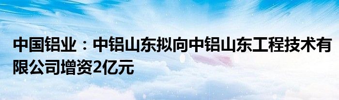 中国铝业:中铝山东拟向中铝山东工程技术有限公司增资2亿元