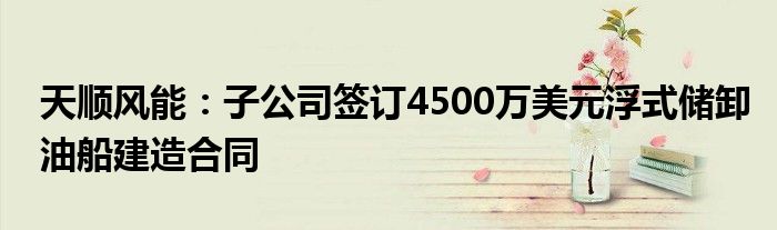 天顺风能:子公司签订4500万美元浮式储卸油船建造合同