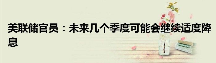 美联储官员:未来几个季度可能会继续适度降息