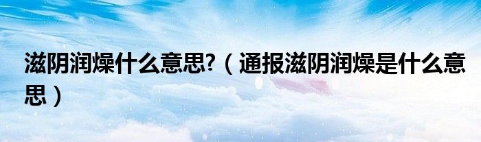 滋阴润燥什么意思?(通报滋阴润燥是什么意思)