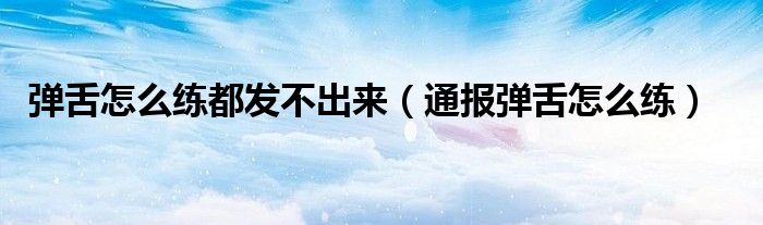 弹舌怎么练都发不出来(通报弹舌怎么练)