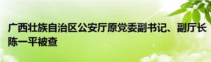 广西壮族自治区公安厅原党委副书记、副厅长陈一平被查