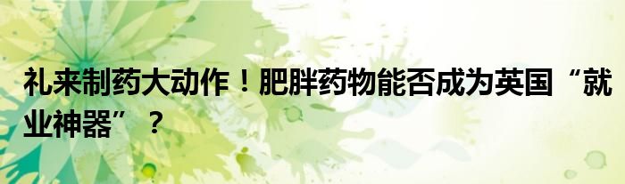 礼来制药大动作!肥胖药物能否成为英国“就业神器”?