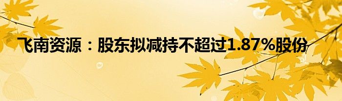 飞南资源:股东拟减持不超过1.87%股份