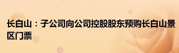 长白山:子公司向公司控股股东预购长白山景区门票