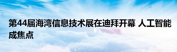第44届海湾信息技术展在迪拜开幕 人工智能成焦点