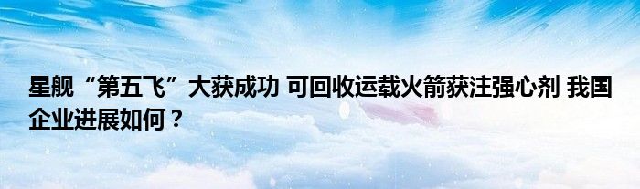星舰“第五飞”大获成功 可回收运载火箭获注强心剂 我国企业进展如何?