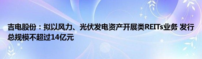 吉电股份:拟以风力、光伏发电资产开展类REITs业务 发行总规模不超过14亿元