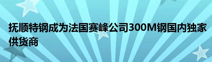 抚顺特钢成为法国赛峰公司300M钢国内独家供货商