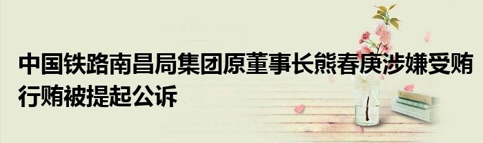 中国铁路南昌局集团原董事长熊春庚涉嫌受贿行贿被提起公诉