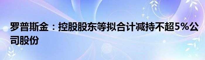 罗普斯金:控股股东等拟合计减持不超5%公司股份