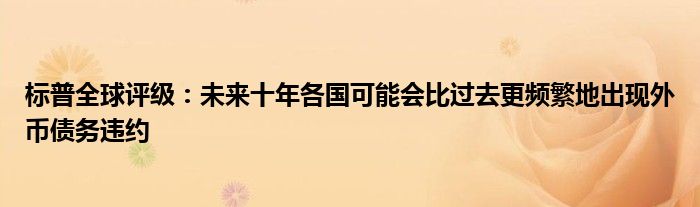 标普全球评级:未来十年各国可能会比过去更频繁地出现外币债务违约
