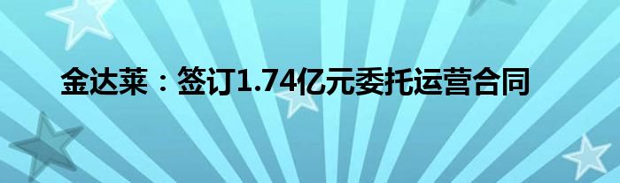 金达莱:签订1.74亿元委托运营合同