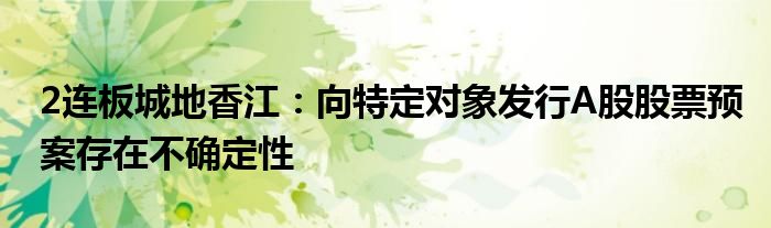 2连板城地香江:向特定对象发行A股股票预案存在不确定性