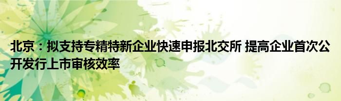北京:拟支持专精特新企业快速申报北交所 提高企业首次公开发行上市审核效率