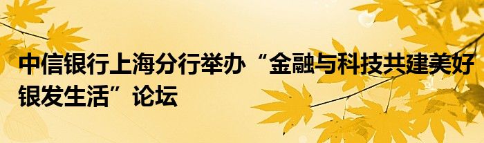 中信银行上海分行举办“金融与科技共建美好银发生活”论坛