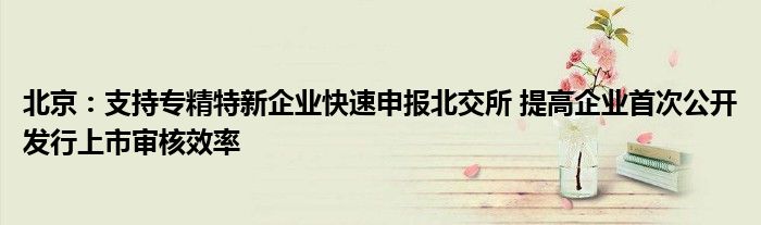 北京:支持专精特新企业快速申报北交所 提高企业首次公开发行上市审核效率