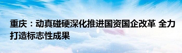 重庆:动真碰硬深化推进国资国企改革 全力打造标志性成果