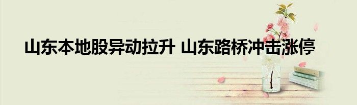 山东本地股异动拉升 山东路桥冲击涨停