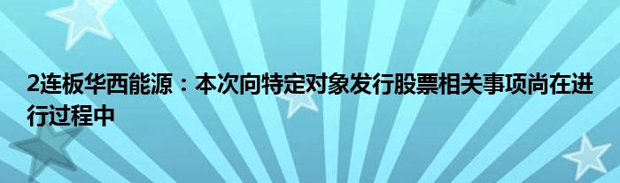 2连板华西能源:本次向特定对象发行股票相关事项尚在进行过程中