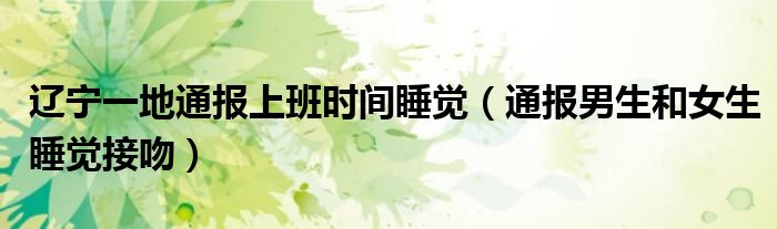 辽宁一地通报上班时间睡觉(通报男生和女生睡觉接吻)