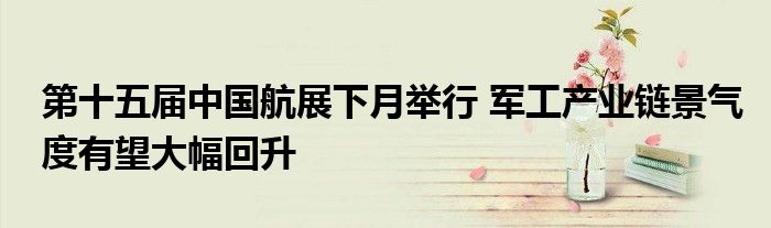 第十五届中国航展下月举行 军工产业链景气度有望大幅回升