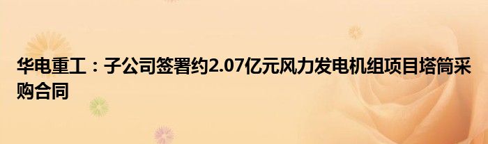 华电重工:子公司签署约2.07亿元风力发电机组项目塔筒采购合同