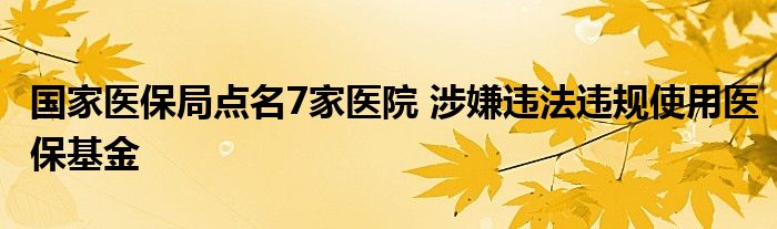 国家医保局点名7家医院 涉嫌违法违规使用医保基金